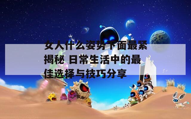 女人什么姿势下面最紧揭秘 日常生活中的最佳选择与技巧分享
