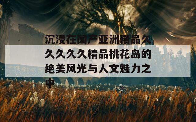 沉浸在国产亚洲精品久久久久久精品桃花岛的绝美风光与人文魅力之中