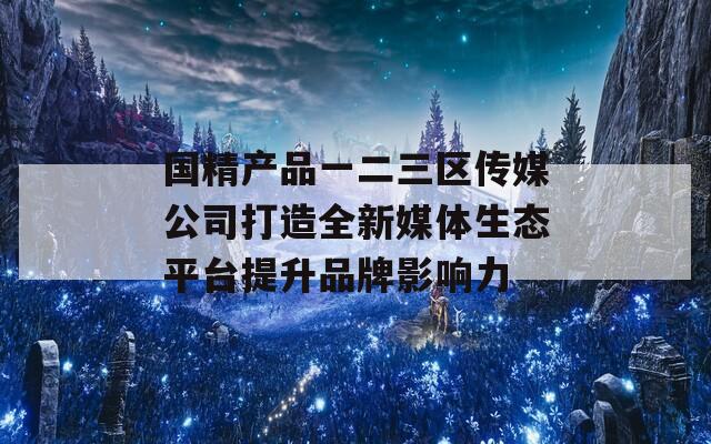 国精产品一二三区传媒公司打造全新媒体生态平台提升品牌影响力