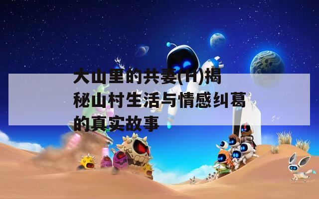 大山里的共妻(H)揭秘山村生活与情感纠葛的真实故事