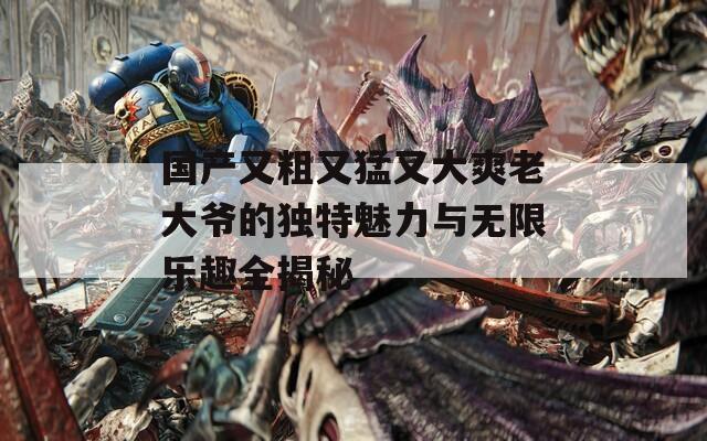 国产又粗又猛又大爽老大爷的独特魅力与无限乐趣全揭秘