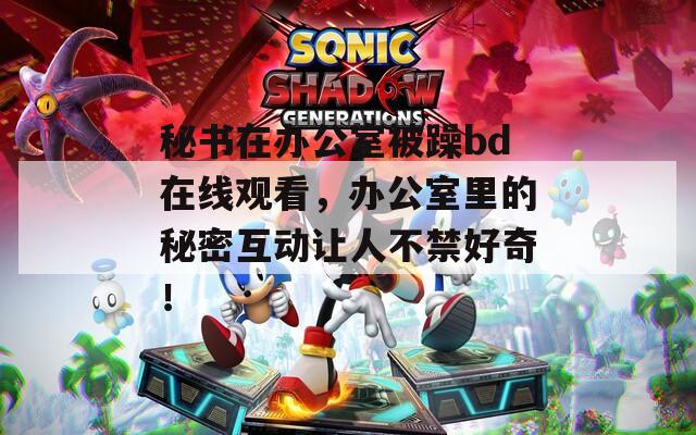 秘书在办公室被躁bd在线观看，办公室里的秘密互动让人不禁好奇！