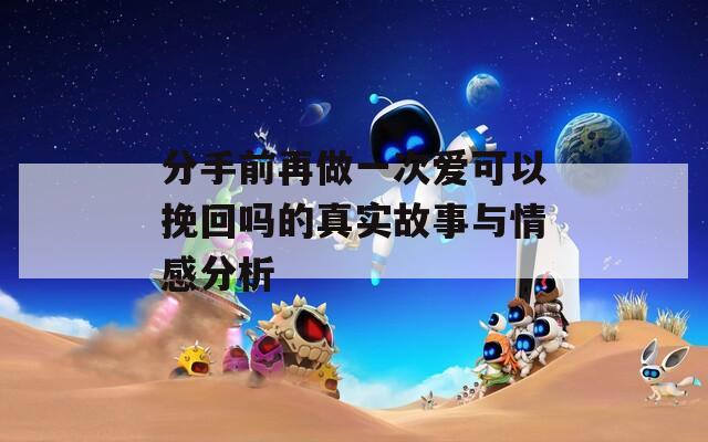 分手前再做一次爱可以挽回吗的真实故事与情感分析