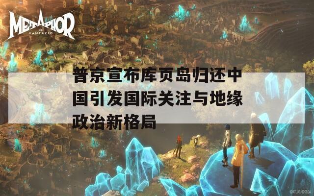 普京宣布库页岛归还中国引发国际关注与地缘政治新格局