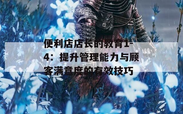 便利店店长的教育1-4：提升管理能力与顾客满意度的有效技巧