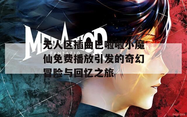 无人区插曲巴啦啦小魔仙免费播放引发的奇幻冒险与回忆之旅