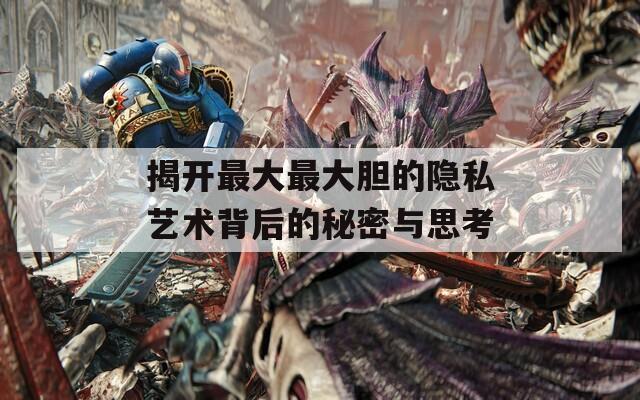 揭开最大最大胆的隐私艺术背后的秘密与思考