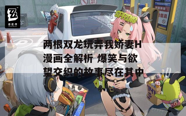 两根双龙玩弄我娇妻H漫画全解析 爆笑与欲望交织的故事尽在其中