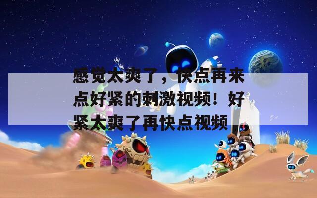 感觉太爽了，快点再来点好紧的刺激视频！好紧太爽了再快点视频