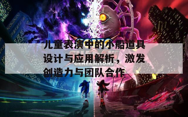 儿童表演中的小船道具设计与应用解析，激发创造力与团队合作