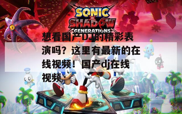 想看国产DJ的精彩表演吗？这里有最新的在线视频！国产dj在线视频