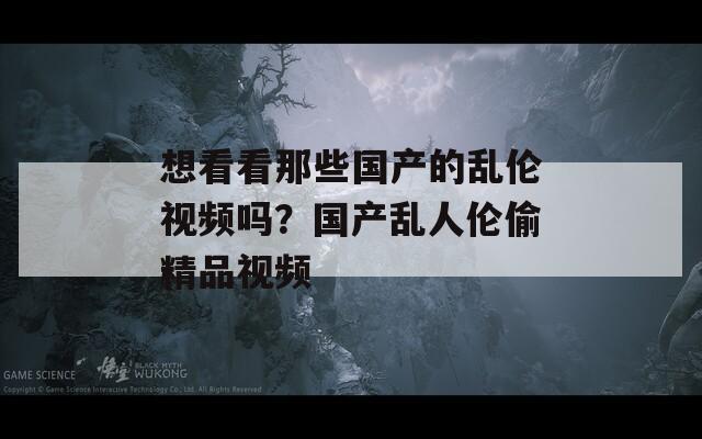 想看看那些国产的乱伦视频吗？国产乱人伦偷精品视频