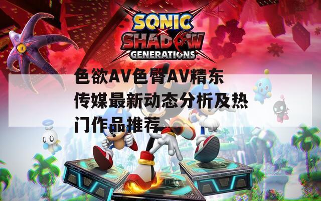 色欲AV色臀AV精东传媒最新动态分析及热门作品推荐