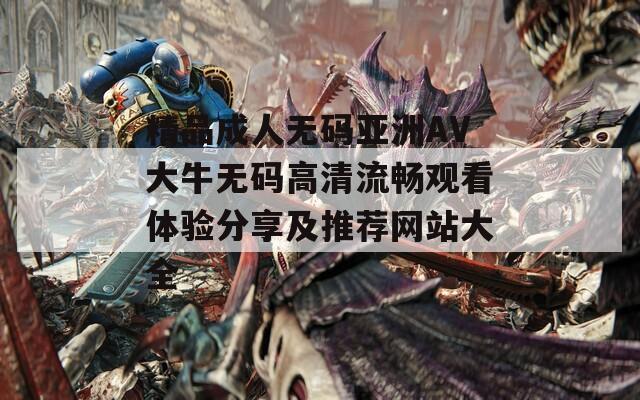 精品成人无码亚洲AV大牛无码高清流畅观看体验分享及推荐网站大全