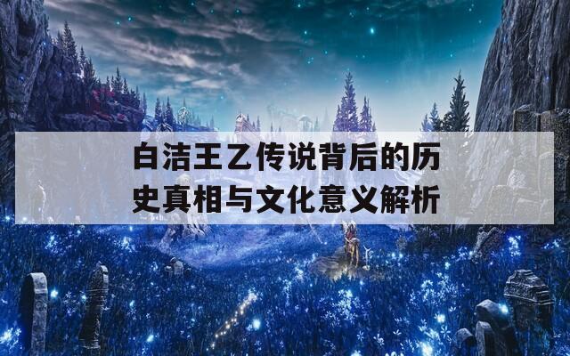 白洁王乙传说背后的历史真相与文化意义解析