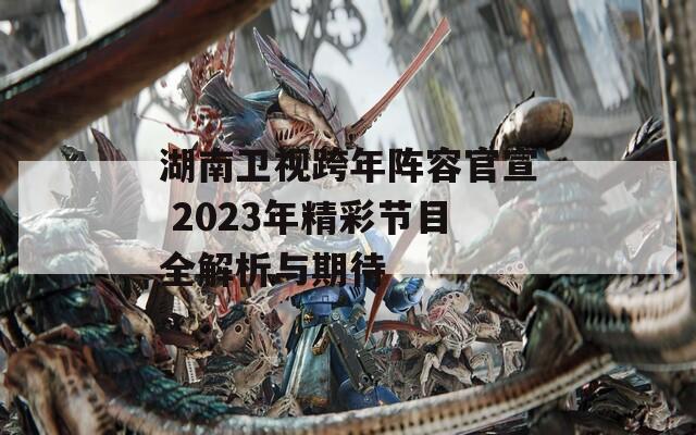 湖南卫视跨年阵容官宣 2023年精彩节目全解析与期待
