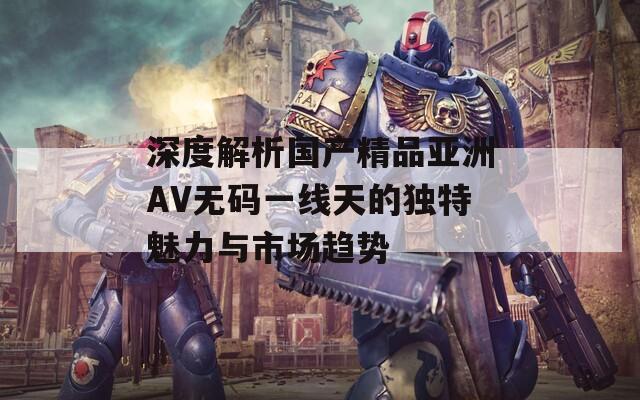 深度解析国产精品亚洲AV无码一线天的独特魅力与市场趋势