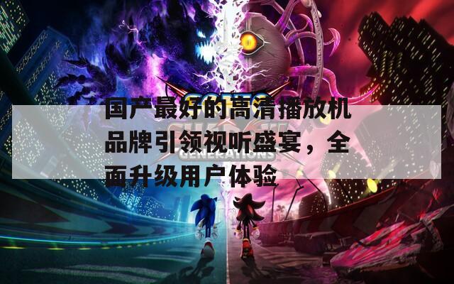 国产最好的高清播放机品牌引领视听盛宴，全面升级用户体验