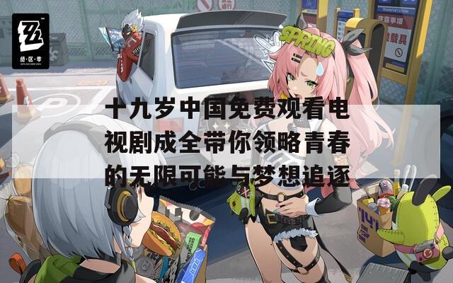 十九岁中国免费观看电视剧成全带你领略青春的无限可能与梦想追逐