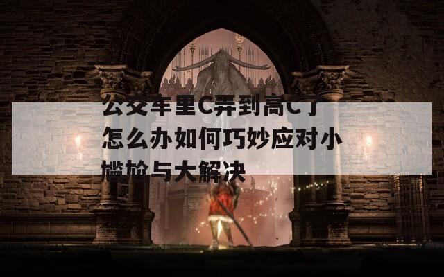 公交车里C弄到高C了怎么办如何巧妙应对小尴尬与大解决