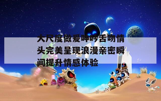 大尺度做爰呻吟舌吻情头完美呈现浪漫亲密瞬间提升情感体验