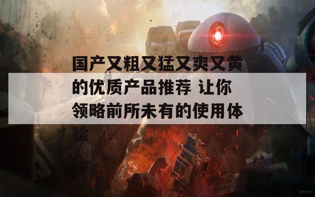 国产又粗又猛又爽又黄的优质产品推荐 让你领略前所未有的使用体验