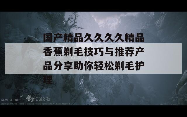 国产精品久久久久精品香蕉剃毛技巧与推荐产品分享助你轻松剃毛护理