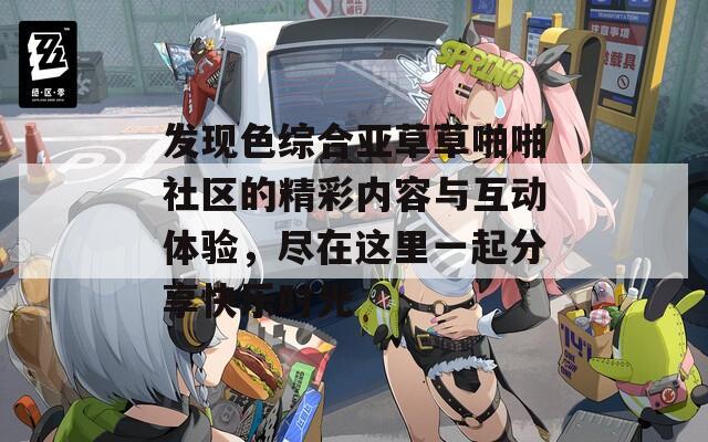 发现色综合亚草草啪啪社区的精彩内容与互动体验，尽在这里一起分享快乐时光