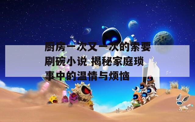 厨房一次又一次的索要刷碗小说 揭秘家庭琐事中的温情与烦恼