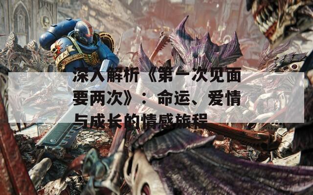 深入解析《第一次见面要两次》：命运、爱情与成长的情感旅程