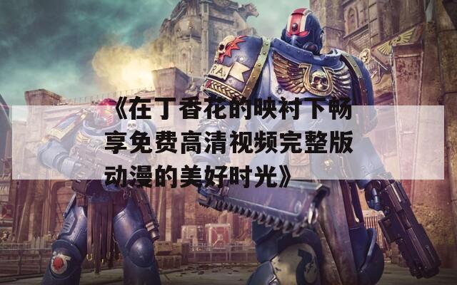 《在丁香花的映衬下畅享免费高清视频完整版动漫的美好时光》