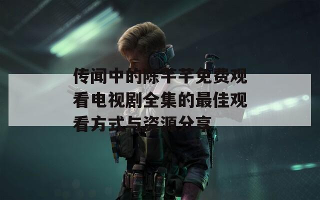传闻中的陈芊芊免费观看电视剧全集的最佳观看方式与资源分享