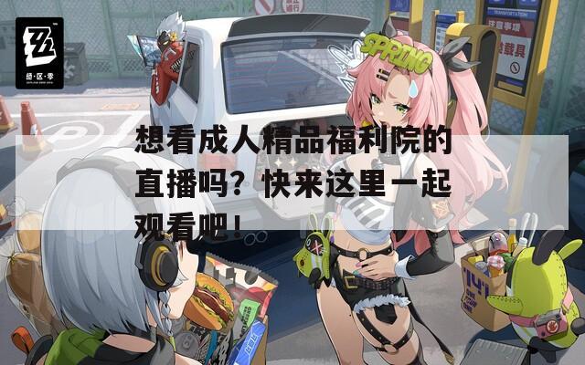 想看成人精品福利院的直播吗？快来这里一起观看吧！