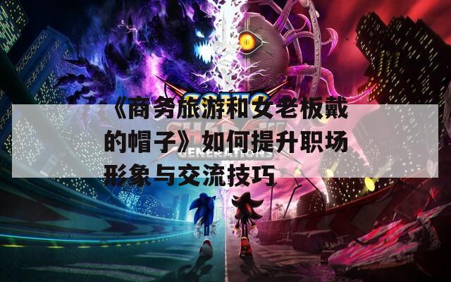 《商务旅游和女老板戴的帽子》如何提升职场形象与交流技巧