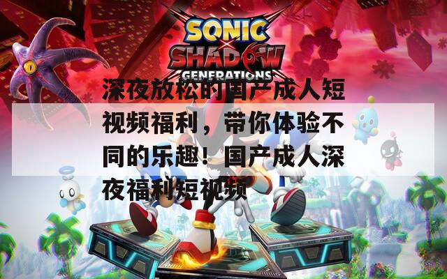 深夜放松的国产成人短视频福利，带你体验不同的乐趣！国产成人深夜福利短视频