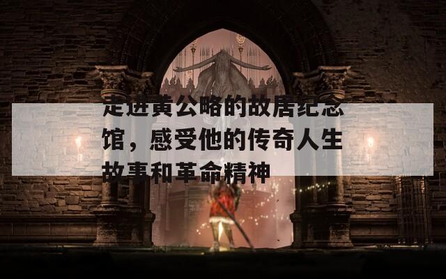 走进黄公略的故居纪念馆，感受他的传奇人生故事和革命精神