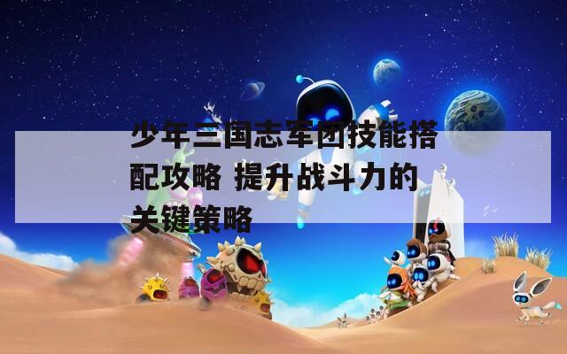少年三国志军团技能搭配攻略 提升战斗力的关键策略