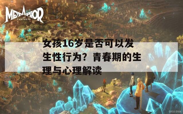 女孩16岁是否可以发生性行为？青春期的生理与心理解读