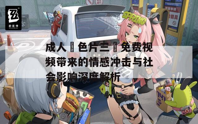 成人黃色片三級免费视频带来的情感冲击与社会影响深度解析