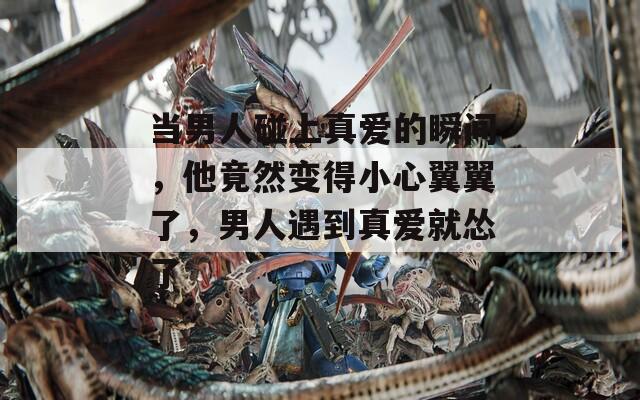 当男人碰上真爱的瞬间，他竟然变得小心翼翼了，男人遇到真爱就怂了