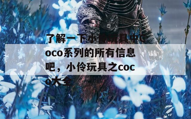 了解一下小伶玩具中Coco系列的所有信息吧，小伶玩具之coco大全