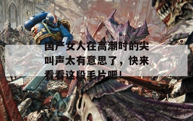 国产女人在高潮时的尖叫声太有意思了，快来看看这段毛片吧！