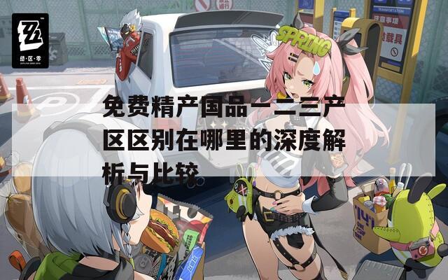 免费精产国品一二三产区区别在哪里的深度解析与比较