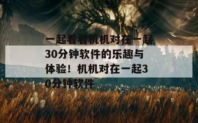 一起看看机机对在一起30分钟软件的乐趣与体验！机机对在一起30分钟软件