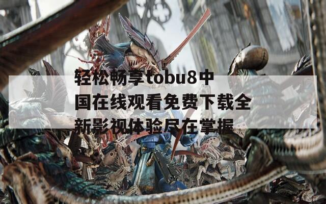 轻松畅享tobu8中国在线观看免费下载全新影视体验尽在掌握