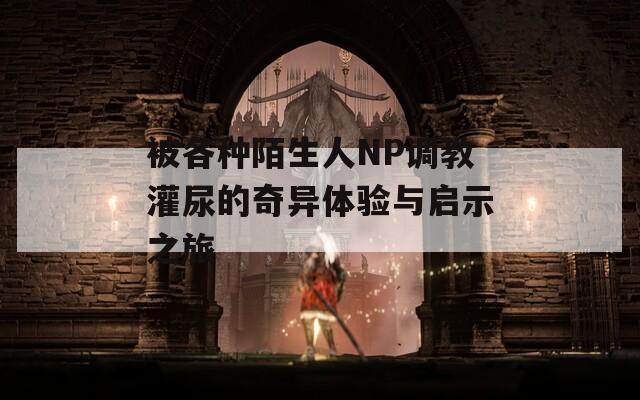 被各种陌生人NP调教灌尿的奇异体验与启示之旅