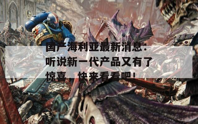 国产海利亚最新消息：听说新一代产品又有了惊喜，快来看看吧！