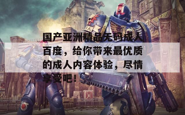 国产亚洲精品无码成人百度，给你带来最优质的成人内容体验，尽情享受吧！
