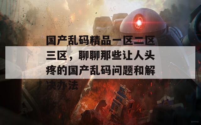 国产乱码精品一区二区三区，聊聊那些让人头疼的国产乱码问题和解决办法