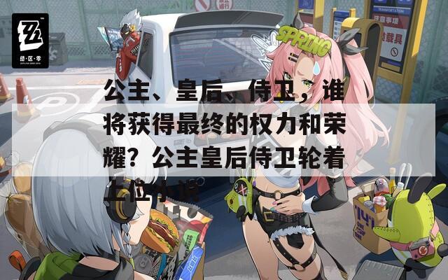 公主、皇后、侍卫，谁将获得最终的权力和荣耀？公主皇后侍卫轮着上位小说